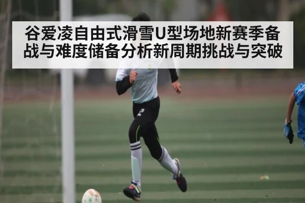谷爱凌自由式滑雪U型场地新赛季备战与难度储备分析新周期挑战与突破 | kaiyun